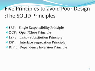Five Principles to avoid Poor Design
:The SOLID Principles
SRP : Single Responsibility Principle
OCP: Open/Close Principle
LSP : Liskov Substitution Principle
ISP : Interface Segregation Principle
DIP : Dependency Inversion Principle
39
 