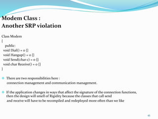 Modem Class :
Another SRP violation
Class Modem
{
public:
void Dial() = 0 {}
void Hangup() = 0 {}
void Send(char c) = 0 {}
void char Receive() = 0 {}
}
 There are two responsibilities here :
connection management and communication management.
 If the application changes in ways that affect the signature of the connection functions,
then the design will smell of Rigidity because the classes that call send
and receive will have to be recompiled and redeployed more often than we like
45
 