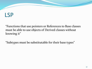 LSP
“Functions that use pointers or References to Base classes
must be able to use objects of Derived classes without
knowing it”
“Subtypes must be substitutable for their base types”
52
 