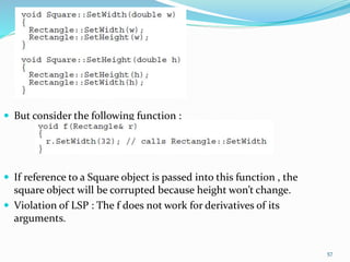  But consider the following function :
 If reference to a Square object is passed into this function , the
square object will be corrupted because height won’t change.
 Violation of LSP : The f does not work for derivatives of its
arguments.
57
 