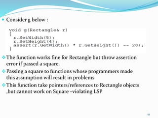  Consider g below :
The function works fine for Rectangle but throw assertion
error if passed a square.
Passing a square to functions whose programmers made
this assumption will result in problems
This function take pointers/references to Rectangle objects
,but cannot work on Square –violating LSP
59
 