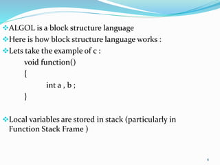 6
ALGOL is a block structure language
Here is how block structure language works :
Lets take the example of c :
void function()
{
int a , b ;
}
Local variables are stored in stack (particularly in
Function Stack Frame )
 