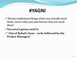 #YAGNI
“Always implement things when you actually need
them, never when you just foresee that you need
them”
You aren't gonna need it
“ Out of Rahul’s Zone – to be followed by the
Project Managers”
73
 