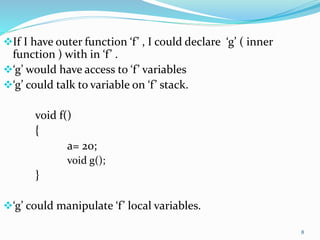8
If I have outer function ‘f’ , I could declare ‘g’ ( inner
function ) with in ‘f’ .
‘g’ would have access to ‘f’ variables
‘g’ could talk to variable on ‘f’ stack.
void f()
{
a= 20;
void g();
}
‘g’ could manipulate ‘f’ local variables.
 