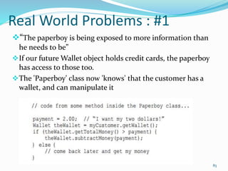 Real World Problems : #1
“The paperboy is being exposed to more information than
he needs to be”
If our future Wallet object holds credit cards, the paperboy
has access to those too.
The 'Paperboy' class now 'knows' that the customer has a
wallet, and can manipulate it
83
 