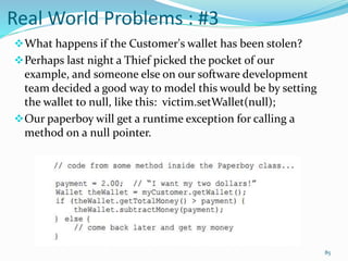 Real World Problems : #3
What happens if the Customer's wallet has been stolen?
Perhaps last night a Thief picked the pocket of our
example, and someone else on our software development
team decided a good way to model this would be by setting
the wallet to null, like this: victim.setWallet(null);
Our paperboy will get a runtime exception for calling a
method on a null pointer.
85
 