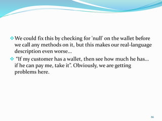 We could fix this by checking for 'null' on the wallet before
we call any methods on it, but this makes our real-language
description even worse...
 “If my customer has a wallet, then see how much he has...
if he can pay me, take it”. Obviously, we are getting
problems here.
86
 