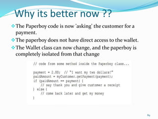 Why its better now ??
The Paperboy code is now 'asking' the customer for a
payment.
The paperboy does not have direct access to the wallet.
The Wallet class can now change, and the paperboy is
completely isolated from that change
89
 