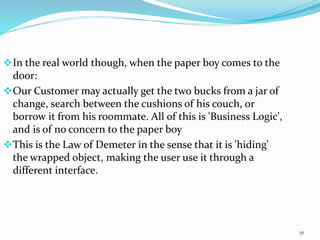 91
In the real world though, when the paper boy comes to the
door:
Our Customer may actually get the two bucks from a jar of
change, search between the cushions of his couch, or
borrow it from his roommate. All of this is 'Business Logic',
and is of no concern to the paper boy
This is the Law of Demeter in the sense that it is 'hiding'
the wrapped object, making the user use it through a
different interface.
 