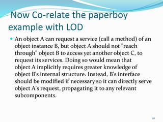 Now Co-relate the paperboy
example with LOD
 An object A can request a service (call a method) of an
object instance B, but object A should not "reach
through" object B to access yet another object C, to
request its services. Doing so would mean that
object A implicitly requires greater knowledge of
object B's internal structure. Instead, B's interface
should be modified if necessary so it can directly serve
object A's request, propagating it to any relevant
subcomponents.
92
 