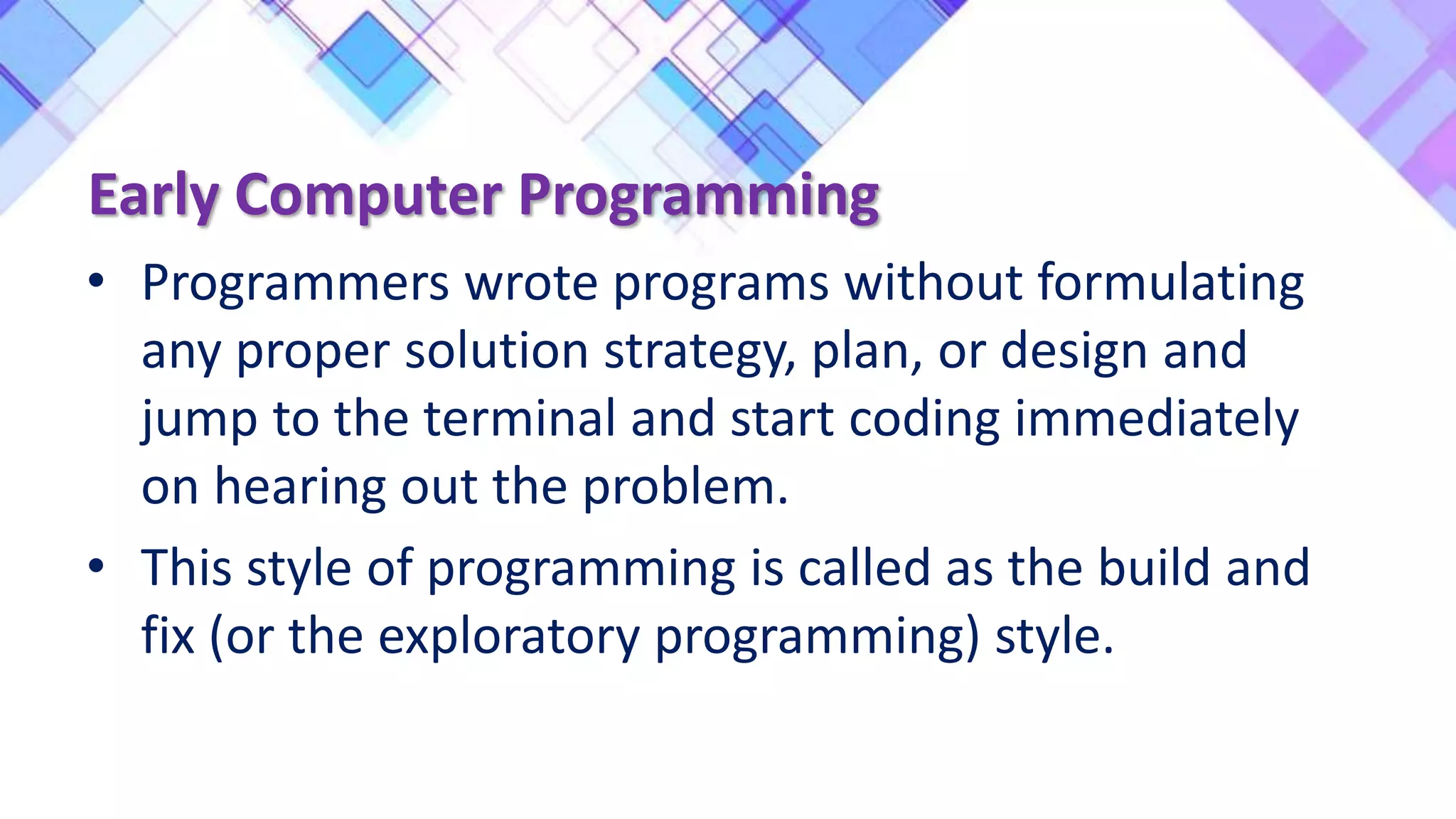 • Programmers wrote programs without formulating
any proper solution strategy, plan, or design and
jump to the terminal and start coding immediately
on hearing out the problem.
• This style of programming is called as the build and
fix (or the exploratory programming) style.
Early Computer Programming
 