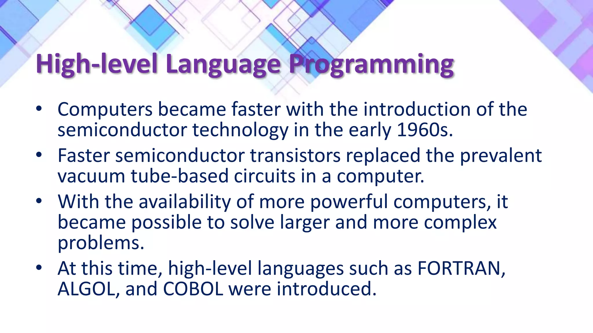 High-level Language Programming
• Computers became faster with the introduction of the
semiconductor technology in the early 1960s.
• Faster semiconductor transistors replaced the prevalent
vacuum tube-based circuits in a computer.
• With the availability of more powerful computers, it
became possible to solve larger and more complex
problems.
• At this time, high-level languages such as FORTRAN,
ALGOL, and COBOL were introduced.
 