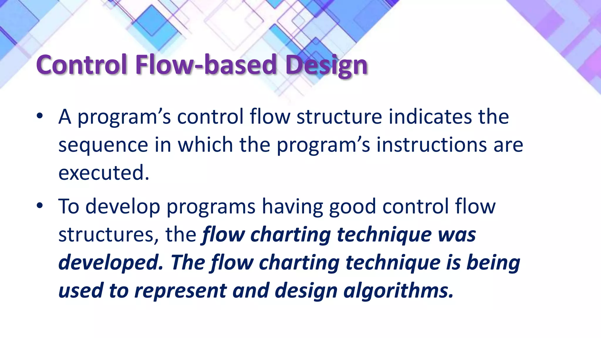Control Flow-based Design
• A program’s control flow structure indicates the
sequence in which the program’s instructions are
executed.
• To develop programs having good control flow
structures, the flow charting technique was
developed. The flow charting technique is being
used to represent and design algorithms.
 