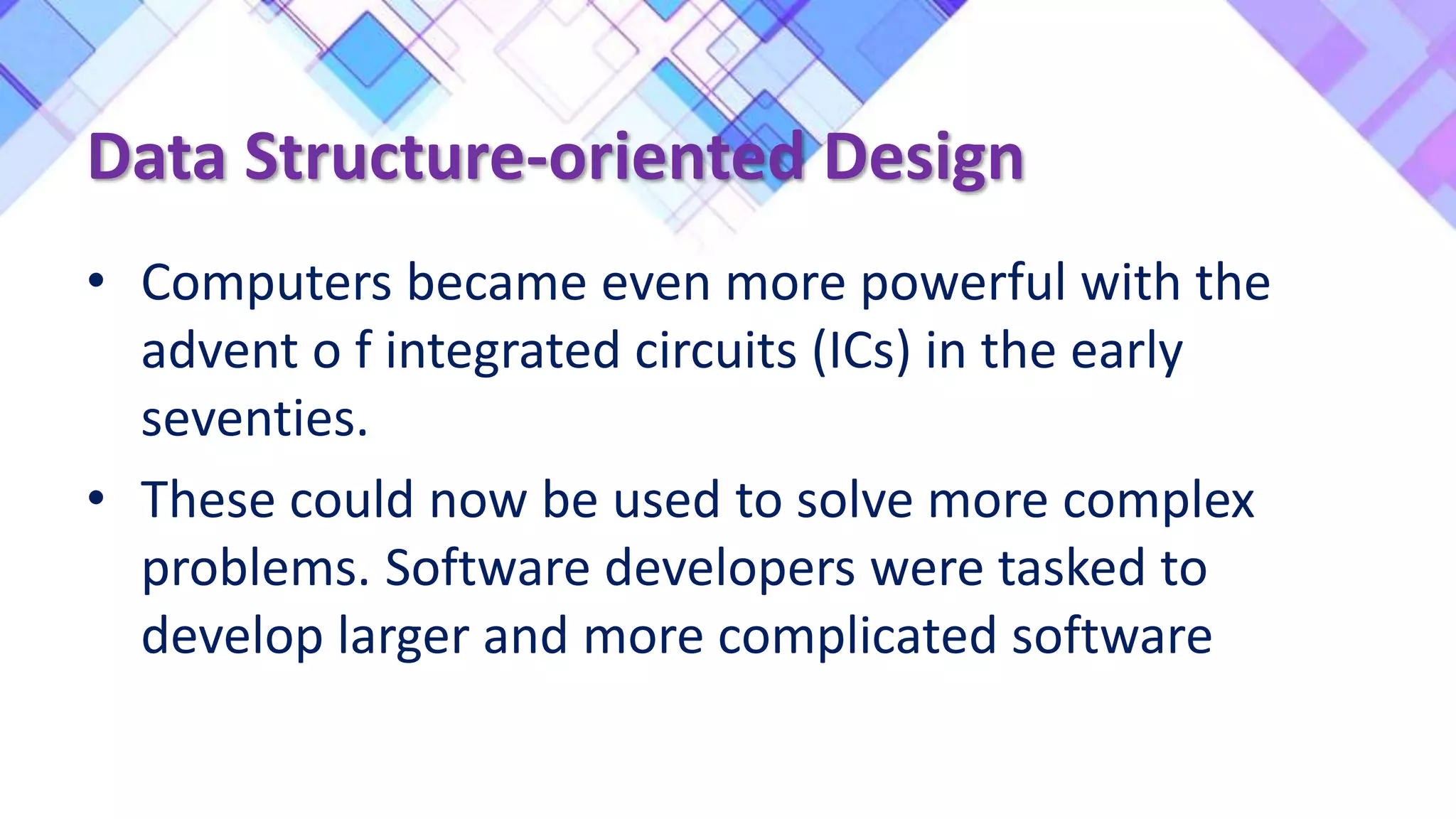 Data Structure-oriented Design
• Computers became even more powerful with the
advent o f integrated circuits (ICs) in the early
seventies.
• These could now be used to solve more complex
problems. Software developers were tasked to
develop larger and more complicated software
 
