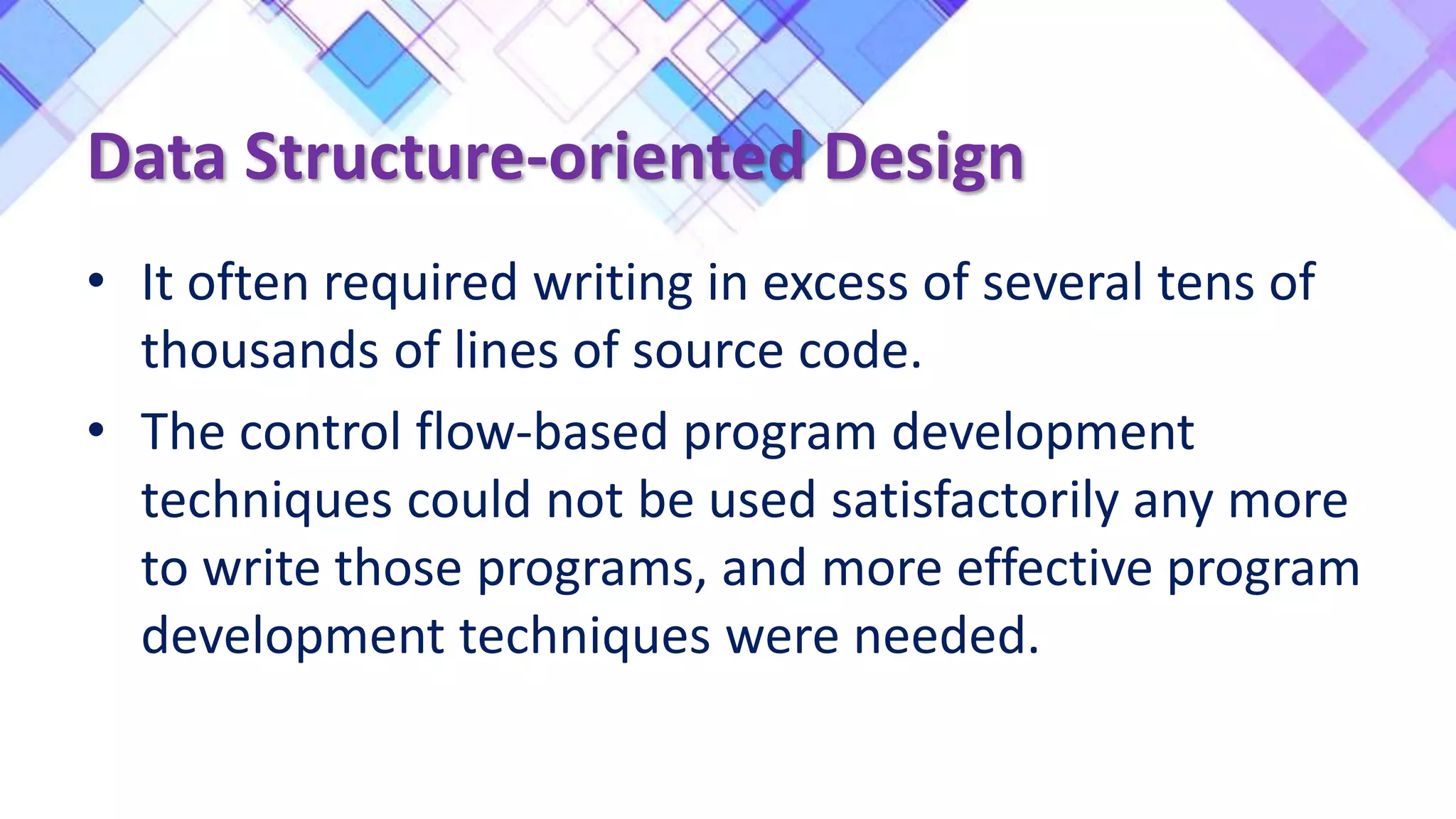 Data Structure-oriented Design
• It often required writing in excess of several tens of
thousands of lines of source code.
• The control flow-based program development
techniques could not be used satisfactorily any more
to write those programs, and more effective program
development techniques were needed.
 