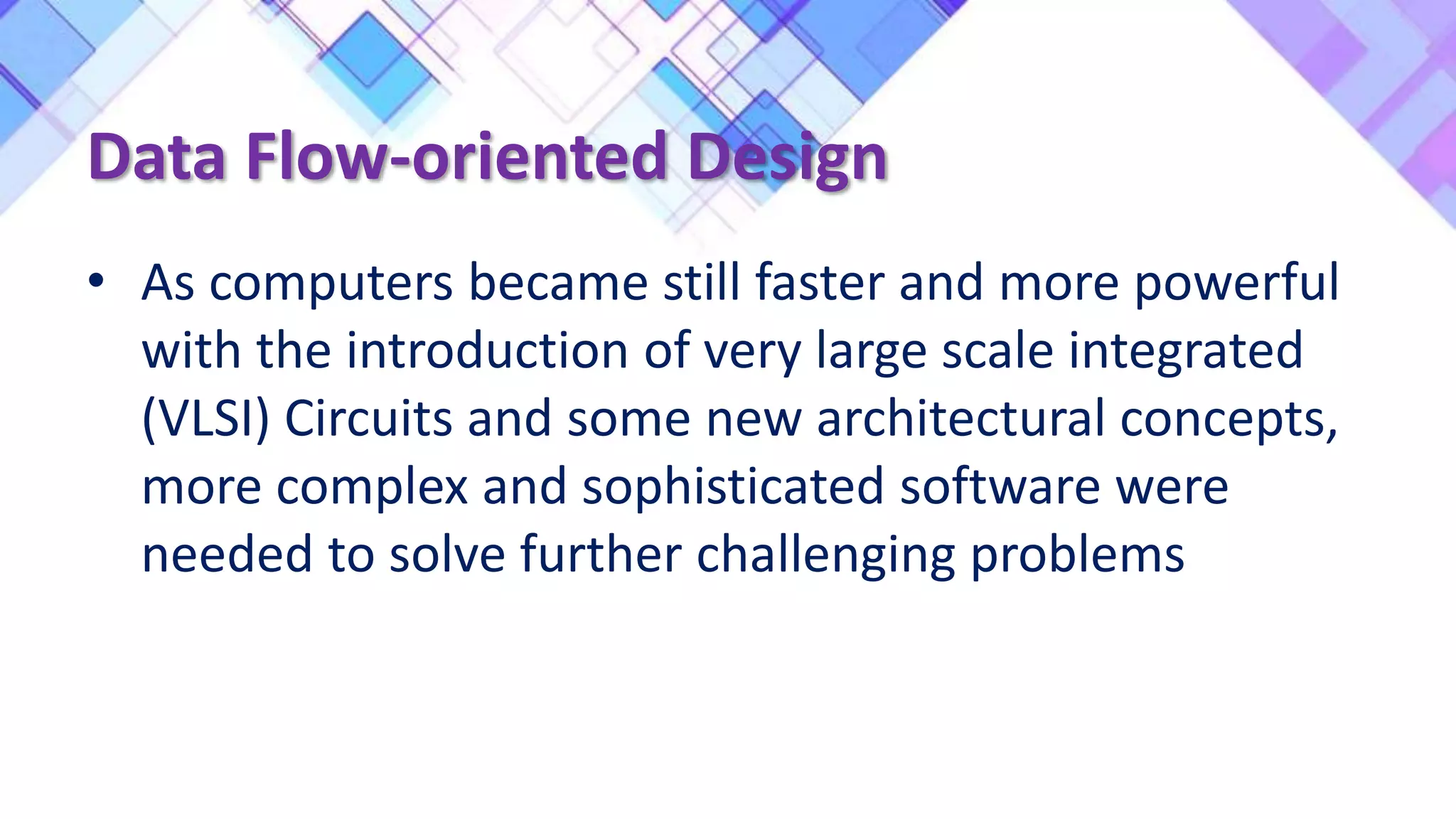 Data Flow-oriented Design
• As computers became still faster and more powerful
with the introduction of very large scale integrated
(VLSI) Circuits and some new architectural concepts,
more complex and sophisticated software were
needed to solve further challenging problems
 