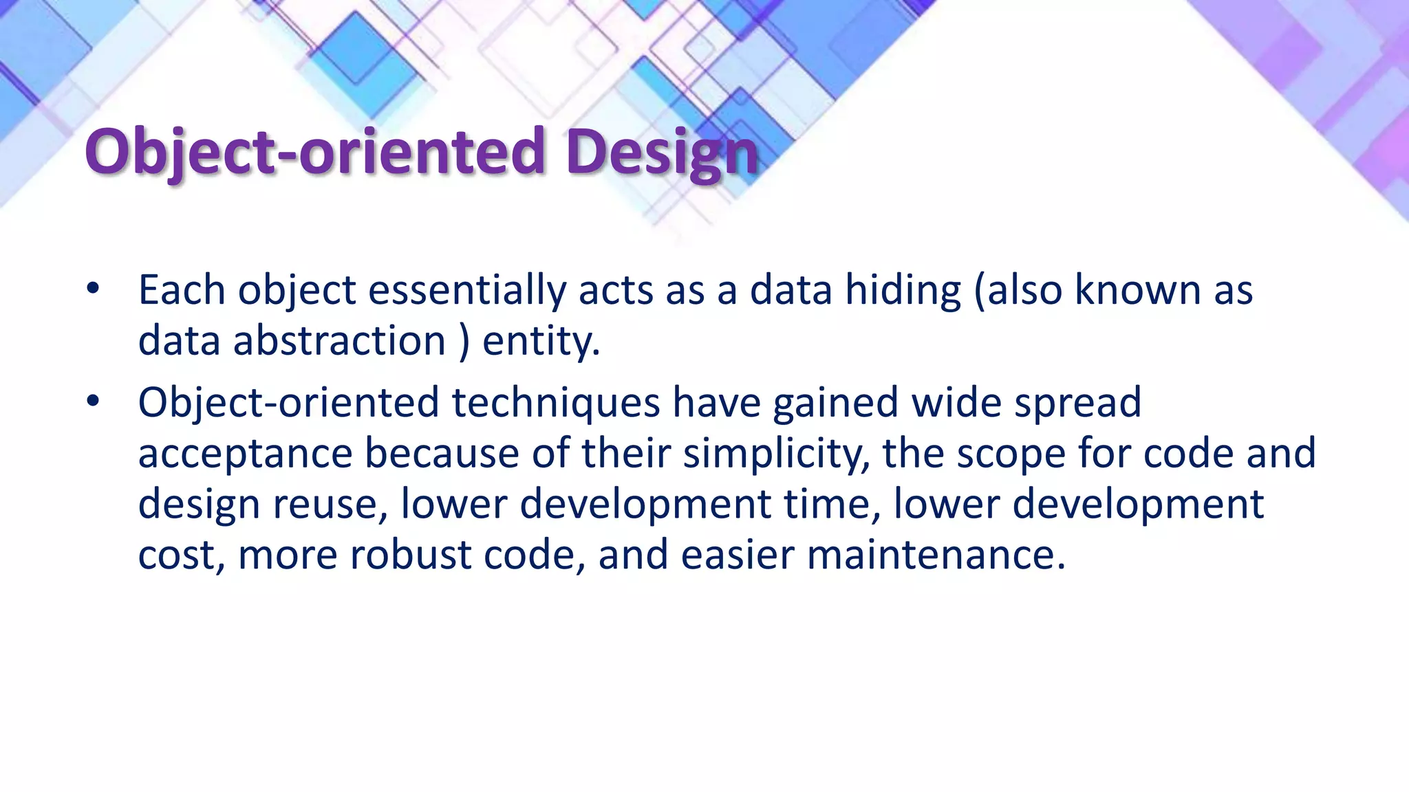 Object-oriented Design
• Each object essentially acts as a data hiding (also known as
data abstraction ) entity.
• Object-oriented techniques have gained wide spread
acceptance because of their simplicity, the scope for code and
design reuse, lower development time, lower development
cost, more robust code, and easier maintenance.
 