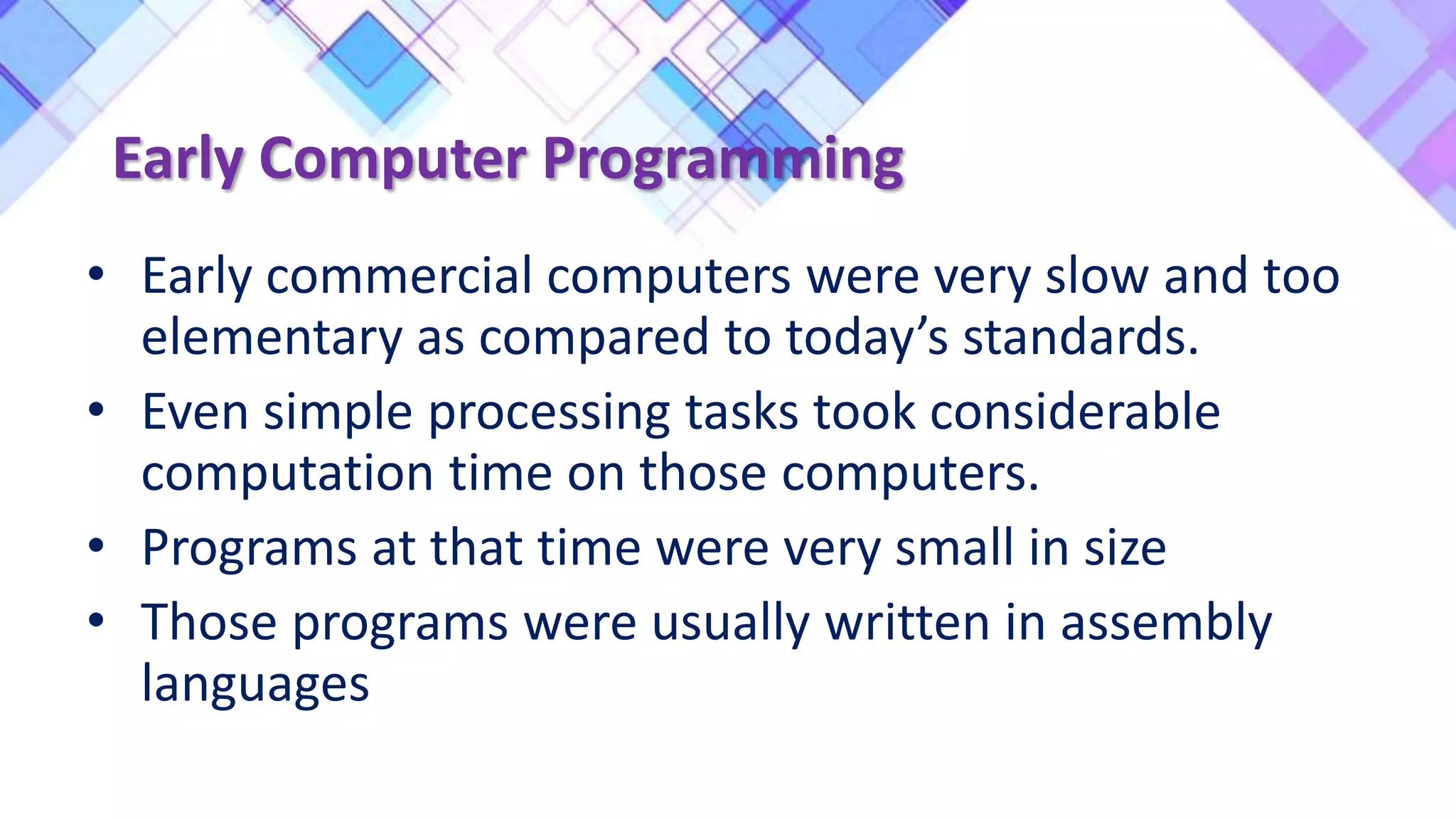 Early Computer Programming
• Early commercial computers were very slow and too
elementary as compared to today’s standards.
• Even simple processing tasks took considerable
computation time on those computers.
• Programs at that time were very small in size
• Those programs were usually written in assembly
languages
 