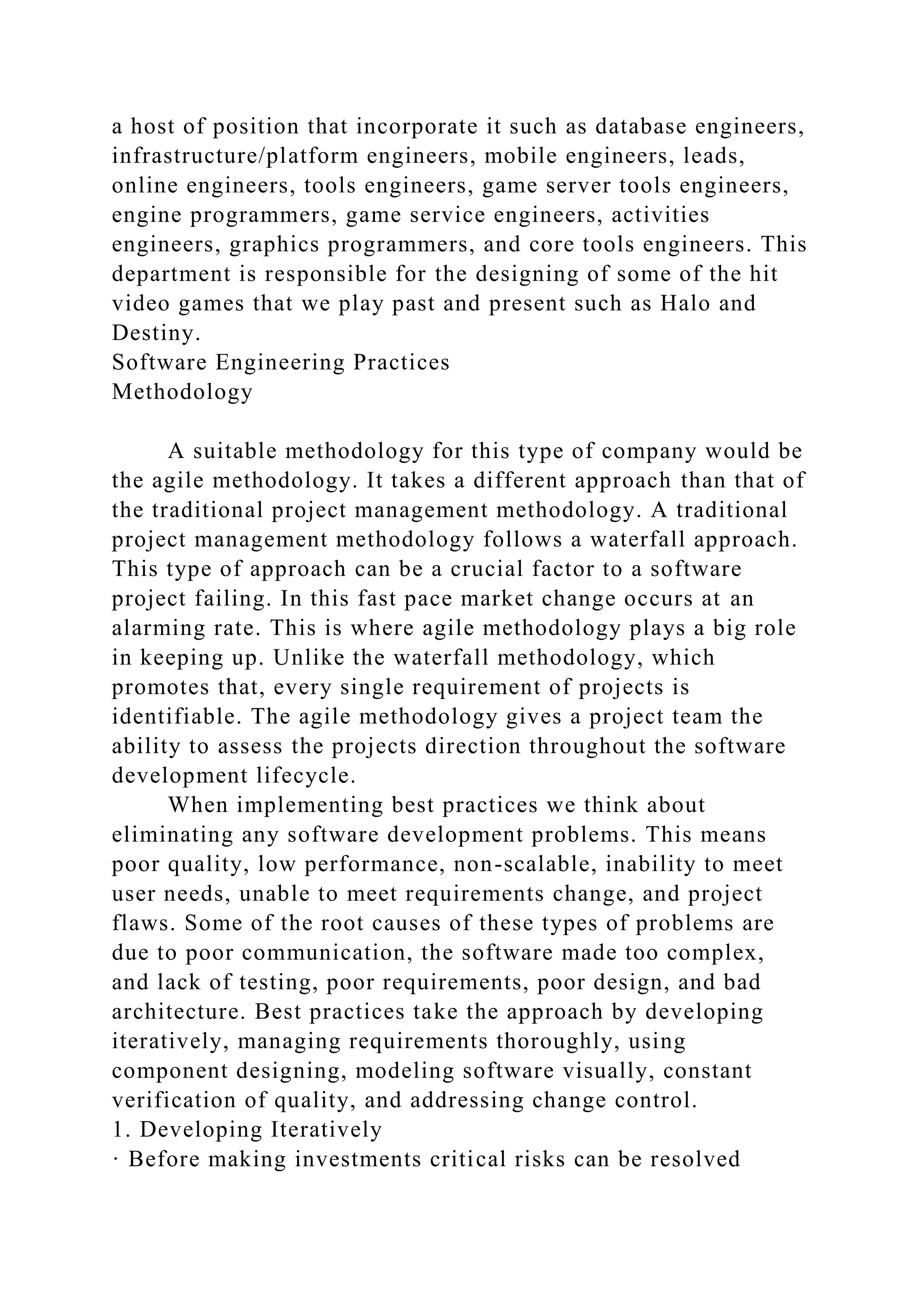 a host of position that incorporate it such as database engineers,
infrastructure/platform engineers, mobile engineers, leads,
online engineers, tools engineers, game server tools engineers,
engine programmers, game service engineers, activities
engineers, graphics programmers, and core tools engineers. This
department is responsible for the designing of some of the hit
video games that we play past and present such as Halo and
Destiny.
Software Engineering Practices
Methodology
A suitable methodology for this type of company would be
the agile methodology. It takes a different approach than that of
the traditional project management methodology. A traditional
project management methodology follows a waterfall approach.
This type of approach can be a crucial factor to a software
project failing. In this fast pace market change occurs at an
alarming rate. This is where agile methodology plays a big role
in keeping up. Unlike the waterfall methodology, which
promotes that, every single requirement of projects is
identifiable. The agile methodology gives a project team the
ability to assess the projects direction throughout the software
development lifecycle.
When implementing best practices we think about
eliminating any software development problems. This means
poor quality, low performance, non-scalable, inability to meet
user needs, unable to meet requirements change, and project
flaws. Some of the root causes of these types of problems are
due to poor communication, the software made too complex,
and lack of testing, poor requirements, poor design, and bad
architecture. Best practices take the approach by developing
iteratively, managing requirements thoroughly, using
component designing, modeling software visually, constant
verification of quality, and addressing change control.
1. Developing Iteratively
· Before making investments critical risks can be resolved
 
