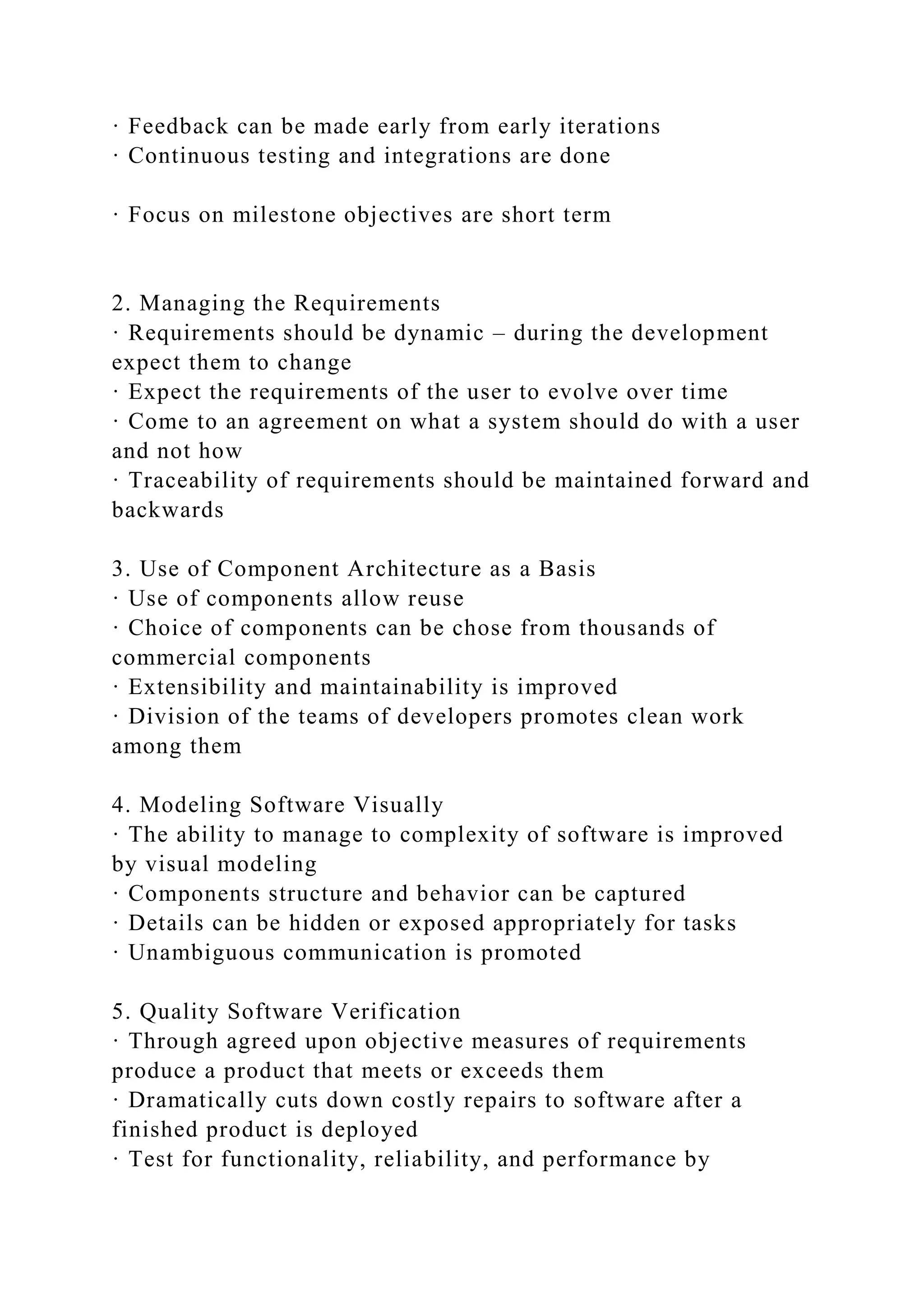 · Feedback can be made early from early iterations
· Continuous testing and integrations are done
· Focus on milestone objectives are short term
2. Managing the Requirements
· Requirements should be dynamic – during the development
expect them to change
· Expect the requirements of the user to evolve over time
· Come to an agreement on what a system should do with a user
and not how
· Traceability of requirements should be maintained forward and
backwards
3. Use of Component Architecture as a Basis
· Use of components allow reuse
· Choice of components can be chose from thousands of
commercial components
· Extensibility and maintainability is improved
· Division of the teams of developers promotes clean work
among them
4. Modeling Software Visually
· The ability to manage to complexity of software is improved
by visual modeling
· Components structure and behavior can be captured
· Details can be hidden or exposed appropriately for tasks
· Unambiguous communication is promoted
5. Quality Software Verification
· Through agreed upon objective measures of requirements
produce a product that meets or exceeds them
· Dramatically cuts down costly repairs to software after a
finished product is deployed
· Test for functionality, reliability, and performance by
 