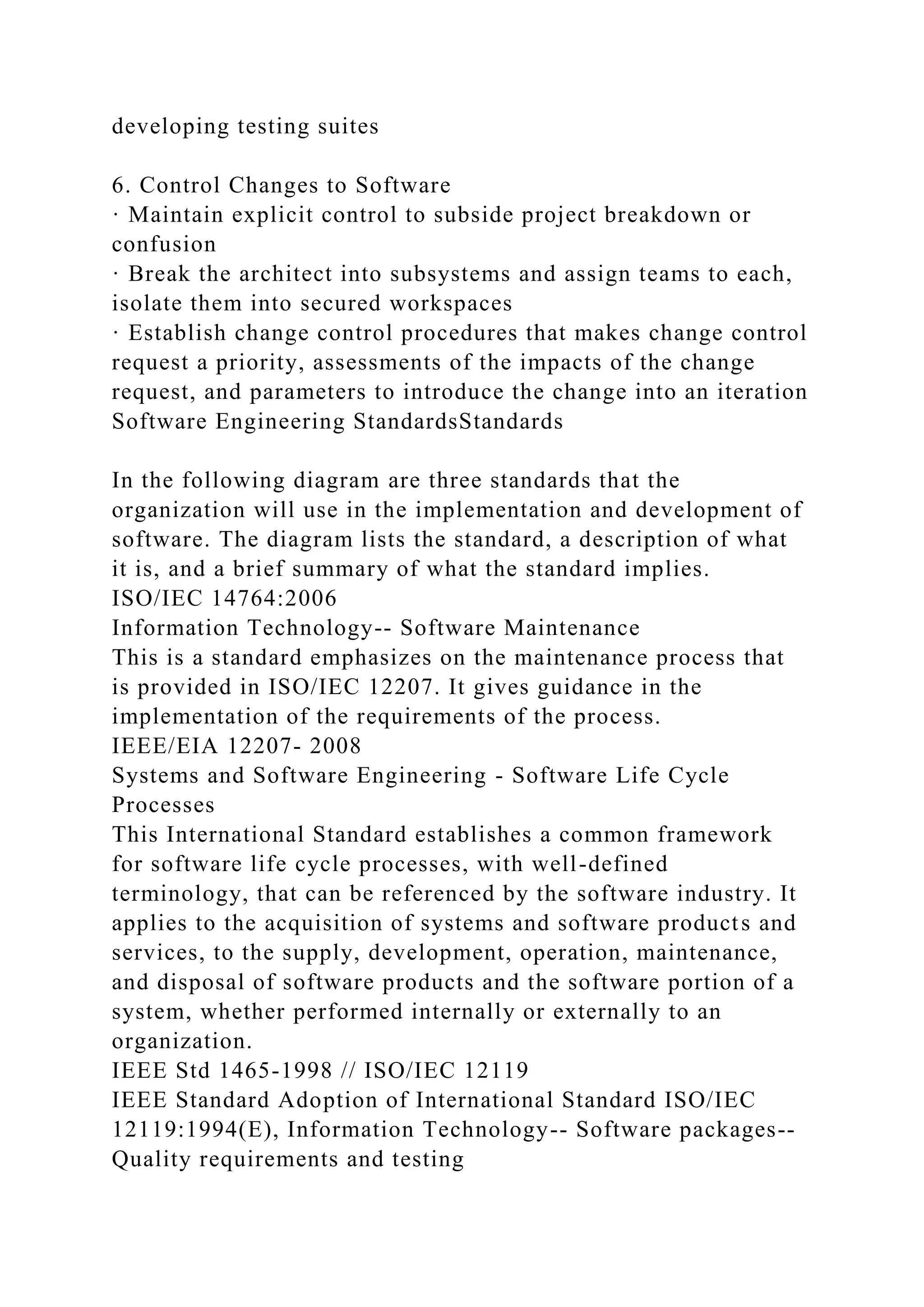 developing testing suites
6. Control Changes to Software
· Maintain explicit control to subside project breakdown or
confusion
· Break the architect into subsystems and assign teams to each,
isolate them into secured workspaces
· Establish change control procedures that makes change control
request a priority, assessments of the impacts of the change
request, and parameters to introduce the change into an iteration
Software Engineering StandardsStandards
In the following diagram are three standards that the
organization will use in the implementation and development of
software. The diagram lists the standard, a description of what
it is, and a brief summary of what the standard implies.
ISO/IEC 14764:2006
Information Technology-- Software Maintenance
This is a standard emphasizes on the maintenance process that
is provided in ISO/IEC 12207. It gives guidance in the
implementation of the requirements of the process.
IEEE/EIA 12207- 2008
Systems and Software Engineering - Software Life Cycle
Processes
This International Standard establishes a common framework
for software life cycle processes, with well-defined
terminology, that can be referenced by the software industry. It
applies to the acquisition of systems and software products and
services, to the supply, development, operation, maintenance,
and disposal of software products and the software portion of a
system, whether performed internally or externally to an
organization.
IEEE Std 1465-1998 // ISO/IEC 12119
IEEE Standard Adoption of International Standard ISO/IEC
12119:1994(E), Information Technology-- Software packages--
Quality requirements and testing
 