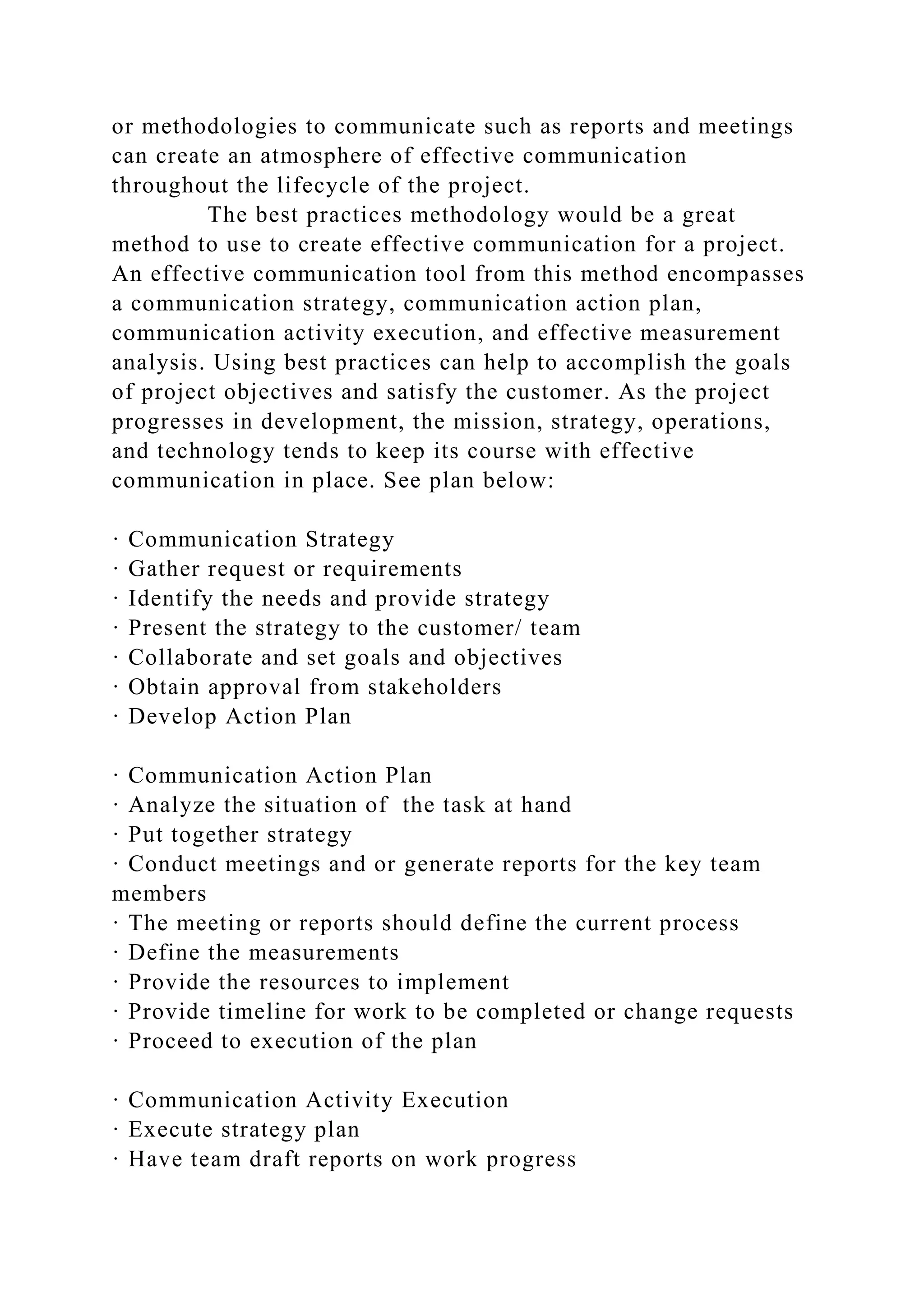 or methodologies to communicate such as reports and meetings
can create an atmosphere of effective communication
throughout the lifecycle of the project.
The best practices methodology would be a great
method to use to create effective communication for a project.
An effective communication tool from this method encompasses
a communication strategy, communication action plan,
communication activity execution, and effective measurement
analysis. Using best practices can help to accomplish the goals
of project objectives and satisfy the customer. As the project
progresses in development, the mission, strategy, operations,
and technology tends to keep its course with effective
communication in place. See plan below:
· Communication Strategy
· Gather request or requirements
· Identify the needs and provide strategy
· Present the strategy to the customer/ team
· Collaborate and set goals and objectives
· Obtain approval from stakeholders
· Develop Action Plan
· Communication Action Plan
· Analyze the situation of the task at hand
· Put together strategy
· Conduct meetings and or generate reports for the key team
members
· The meeting or reports should define the current process
· Define the measurements
· Provide the resources to implement
· Provide timeline for work to be completed or change requests
· Proceed to execution of the plan
· Communication Activity Execution
· Execute strategy plan
· Have team draft reports on work progress
 