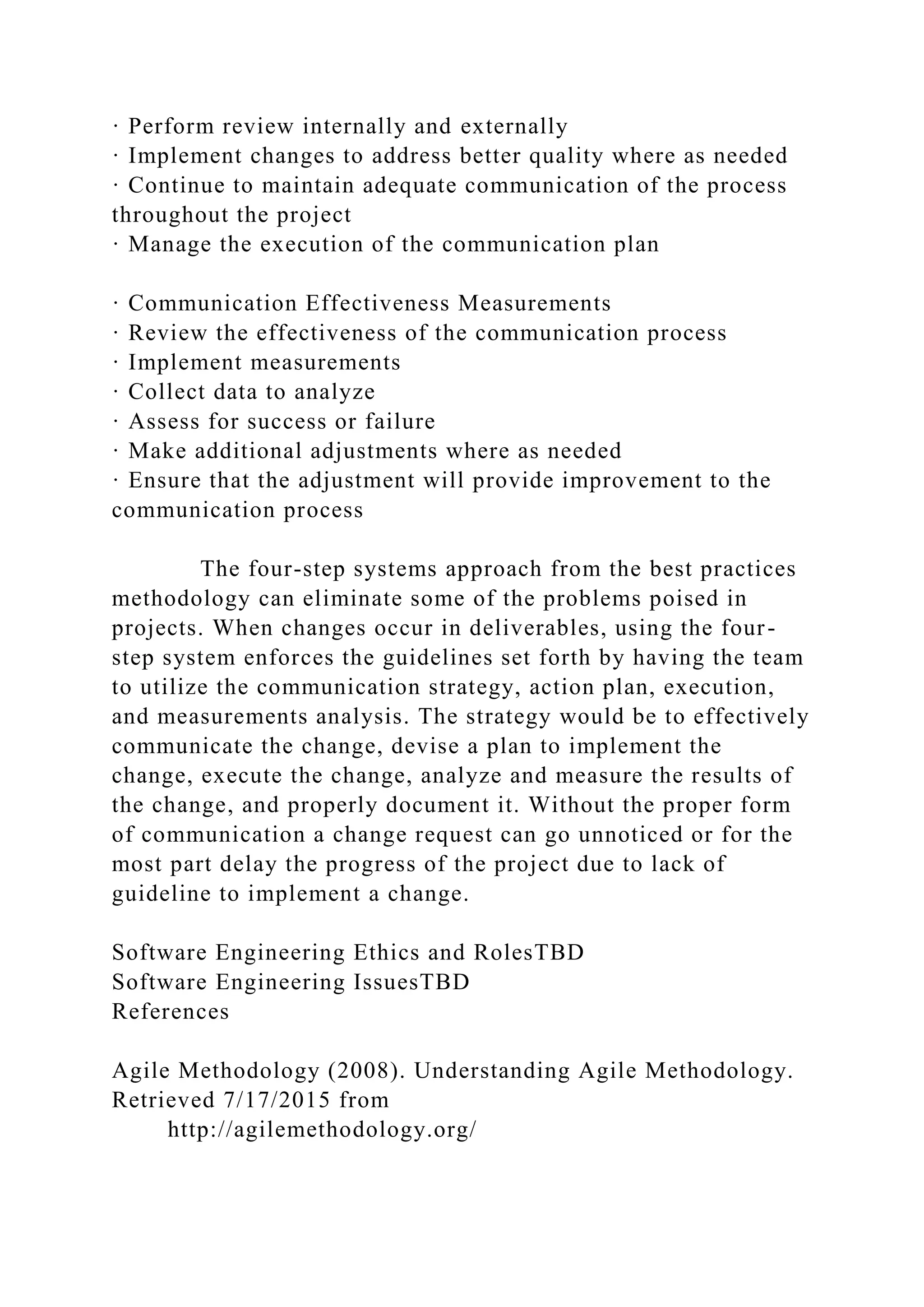 · Perform review internally and externally
· Implement changes to address better quality where as needed
· Continue to maintain adequate communication of the process
throughout the project
· Manage the execution of the communication plan
· Communication Effectiveness Measurements
· Review the effectiveness of the communication process
· Implement measurements
· Collect data to analyze
· Assess for success or failure
· Make additional adjustments where as needed
· Ensure that the adjustment will provide improvement to the
communication process
The four-step systems approach from the best practices
methodology can eliminate some of the problems poised in
projects. When changes occur in deliverables, using the four-
step system enforces the guidelines set forth by having the team
to utilize the communication strategy, action plan, execution,
and measurements analysis. The strategy would be to effectively
communicate the change, devise a plan to implement the
change, execute the change, analyze and measure the results of
the change, and properly document it. Without the proper form
of communication a change request can go unnoticed or for the
most part delay the progress of the project due to lack of
guideline to implement a change.
Software Engineering Ethics and RolesTBD
Software Engineering IssuesTBD
References
Agile Methodology (2008). Understanding Agile Methodology.
Retrieved 7/17/2015 from
http://agilemethodology.org/
 