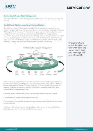 Jade Global 2019 www.jadeglobal.com
Imagine what’s
possible when you
run SAM from the
same place that
you manage the
rest of your IT.
ServiceNow® Software Asset Management runs SAM in the same place you manage the
rest of IT.
ServiceNow Software Asset Management
Our ability to embed SAM alongside everyday IT work is changing the game for our
customers. License Change Projections surfaces the software costs resulting from planned
IT Changes. This is the industry’s first software impact assessment* based on the actual
configuration items impacted by the change giving the SAM team eyes and ears
everywhere. Application Portfolio Management brings software life cycle dates in from SAM
so you can properly plan critical decisions to upgrade, decommission, or rationalize your
apps. The future possibilities of what our customers will be able to achieve when SAM is
managed centrally with the rest of the ServiceNow platform is promising.
Run SAM and IT Better, together on the Now Platform
NextGen software asset management
!
CMDB
Analytics Entitlements
RequestOptimization
Remediation DiscoveryReconciliation Normalization
Platform ITOM ITBM ITSM HW Asset Orchestration Security
Leverage
platform
capabilities
Operationalize
SAM data
Software Asset Management is powered by an extensive Content Library to facilitate the
normalization process, enabling you to map your deployments and purchases. It lets you
tap into a powerful reconciliation engine to provide up-to-date compliance insights for
software publishers available via real-time performance analytics dashboards. With
Software Asset Management you can:
• Reclaim unused software and ensure it is uninstalled from an end-user’s device.
• Receive alerts of potential issues before they occur.
• Remediate non-compliance by streamlining software purchasing and revocation rules
you decide to set.
• Take control of software spend and compliance at the source by using the Software
Catalog to automate the request and allocation processes.
 