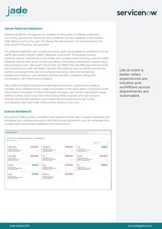 Server Packs for Publishers
License Workbench
Jade Global 2019 www.jadeglobal.com
Software publisher management is available for thousands of software publishers.
Commonly used license metrics by other publishers are also available in ServiceNow
SAM. Metrics such as Per User, Per Device, Per Named User, Per Named Device, Per
Core, and Per Processor, are provided.
For software publishers with complex licensing, packs are available for publishers such as
SAP®, Microsoft®, Oracle®, IBM®, VMware®, and Citrix®. These packs include
publisher-specific calculations to aid mostly with complex server licensing, such as Oracle
database options that can go unused providing a tremendous optimization opportunity to
reduce license costs. Microsoft’s Server/CAL and IBM’s PVU with IBM approved out of the
box connections to ILMT and BigFix. Use the SAP publisher pack to identify user access,
named user assignments and non-compliant scenarios. Optimize named user
assignments based on user attributes and forecast SAP compliance along with
consumption with Performance Analytics.
Office 365 and Adobe Cloud License Management provide customers the ability to
manage cloud software license usage consumption in the same place on premise license
consumption is tracked. IT finance and asset managers can monitor subscription usage
levels to contain cloud costs. Get in front of any billing surprises and right size your
renewal. Use the Normalization and Content Service dashboard to see current
normalization rates and health of the content service in one view.
ServiceNow SAM provides a simplified user experience that helps to easily understand and
remediate your compliance position. With the License Workbench, you can remediate from
a single pane and prioritize publishers that require action.
Life at work is
better when
experiences are
intuitive and
workflows across
departments are
automated.
 