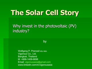 The Solar Cell Story Why invest in the photovoltaic (PV) industry? by Wolfgang P. Prenosil  MSc MBA Vigorous Co., Ltd. Bangkok, Thailand M: +668-1408-6698 Email:  [email_address] www.linkedin.com/in/vigorousasia 