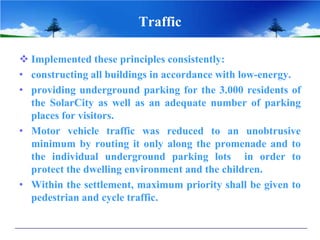 Traffic

 Implemented these principles consistently:
• constructing all buildings in accordance with low-energy.
• providing underground parking for the 3.000 residents of
  the SolarCity as well as an adequate number of parking
  places for visitors.
• Motor vehicle traffic was reduced to an unobtrusive
  minimum by routing it only along the promenade and to
  the individual underground parking lots in order to
  protect the dwelling environment and the children.
• Within the settlement, maximum priority shall be given to
  pedestrian and cycle traffic.
 