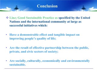 Conclusion

 Linz; Good Sustainable Practice as specified by the United
  Nations and the international community at large as
  successful initiatives which:

• Have a demonstrable effect and tangible impact on
  improving people’s quality of life;

• Are the result of effective partnership between the public,
  private, and civic sectors of society;

• Are socially, culturally, economically and environmentally
  sustainable.
 