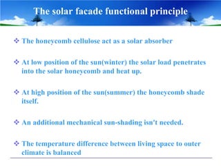 The solar facade functional principle

 The honeycomb cellulose act as a solar absorber

 At low position of the sun(winter) the solar load penetrates
  into the solar honeycomb and heat up.

 At high position of the sun(summer) the honeycomb shade
  itself.

 An additional mechanical sun-shading isn't needed.

 The temperature difference between living space to outer
  climate is balanced
 