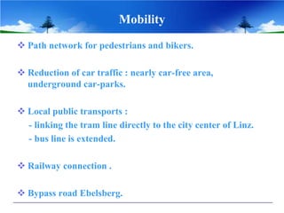 Mobility
 Path network for pedestrians and bikers.

 Reduction of car traffic : nearly car-free area,
  underground car-parks.

 Local public transports :
  - linking the tram line directly to the city center of Linz.
  - bus line is extended.

 Railway connection .

 Bypass road Ebelsberg.
 