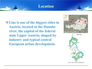 Location


Linz is one of the biggest cities in
 Austria, located at the Danube
 river, the capital of the federal
 state Upper Austria, shaped by
 industry and typical central
 European urban development.
 