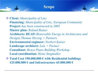 Scope

 Client: Municipality of Linz
  Financing: Municipality of Linz, European Community
  Project: has been constructed in 2005
  Master plan: Roland Rainer
  Architects: READ (Renewable Energy in Architecture and
  Design):Thomas Herzog + Partners
  Environmental engineer: Norbert Kaiser
  Landscape architect: Latz + Partner
  Consultant: Renzo Piano Building Workshop
  Local coordination: Heinz Stogmuller
 Total Cost 190.000.000 € with Residential buildings
  125.000.000 € and Infrastructure 65.000.000 €
 