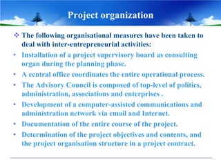 Project organization
 The following organisational measures have been taken to
  deal with inter-entrepreneurial activities:
• Installation of a project supervisory board as consulting
  organ during the planning phase.
• A central office coordinates the entire operational process.
• The Advisory Council is composed of top-level of politics,
  administration, associations and enterprises .
• Development of a computer-assisted communications and
  administration network via email and Internet.
• Documentation of the entire course of the project.
• Determination of the project objectives and contents, and
  the project organisation structure in a project contract.
 