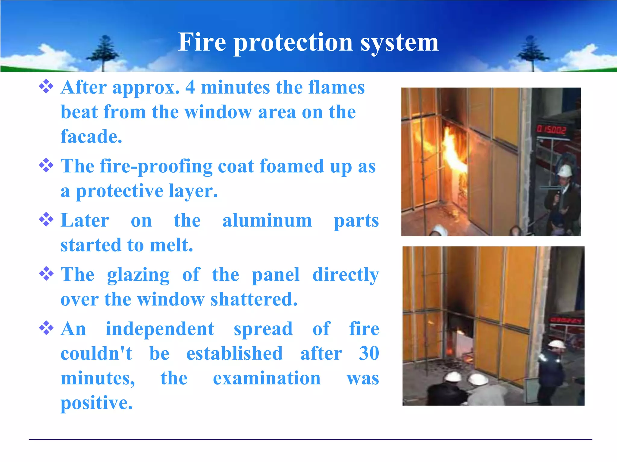 Fire protection system
 After approx. 4 minutes the flames
beat from the window area on the
facade.
 The fire-proofing coat foamed up as
a protective layer.
 Later on the aluminum parts
started to melt.
 The glazing of the panel directly
over the window shattered.
 An independent spread of fire
couldn't be established after 30
minutes, the examination was
positive.
 