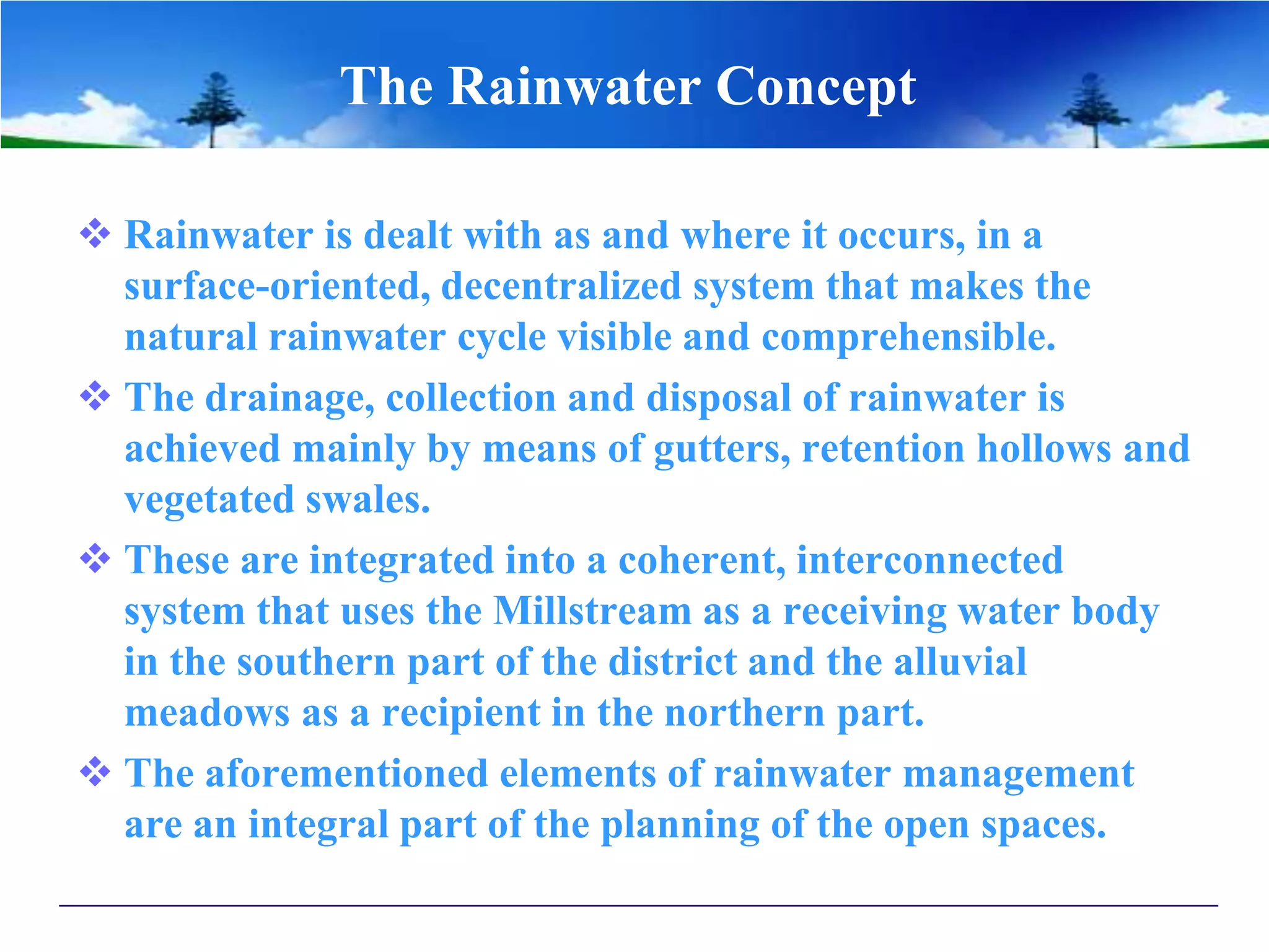 The Rainwater Concept
 Rainwater is dealt with as and where it occurs, in a
surface-oriented, decentralized system that makes the
natural rainwater cycle visible and comprehensible.
 The drainage, collection and disposal of rainwater is
achieved mainly by means of gutters, retention hollows and
vegetated swales.
 These are integrated into a coherent, interconnected
system that uses the Millstream as a receiving water body
in the southern part of the district and the alluvial
meadows as a recipient in the northern part.
 The aforementioned elements of rainwater management
are an integral part of the planning of the open spaces.
 