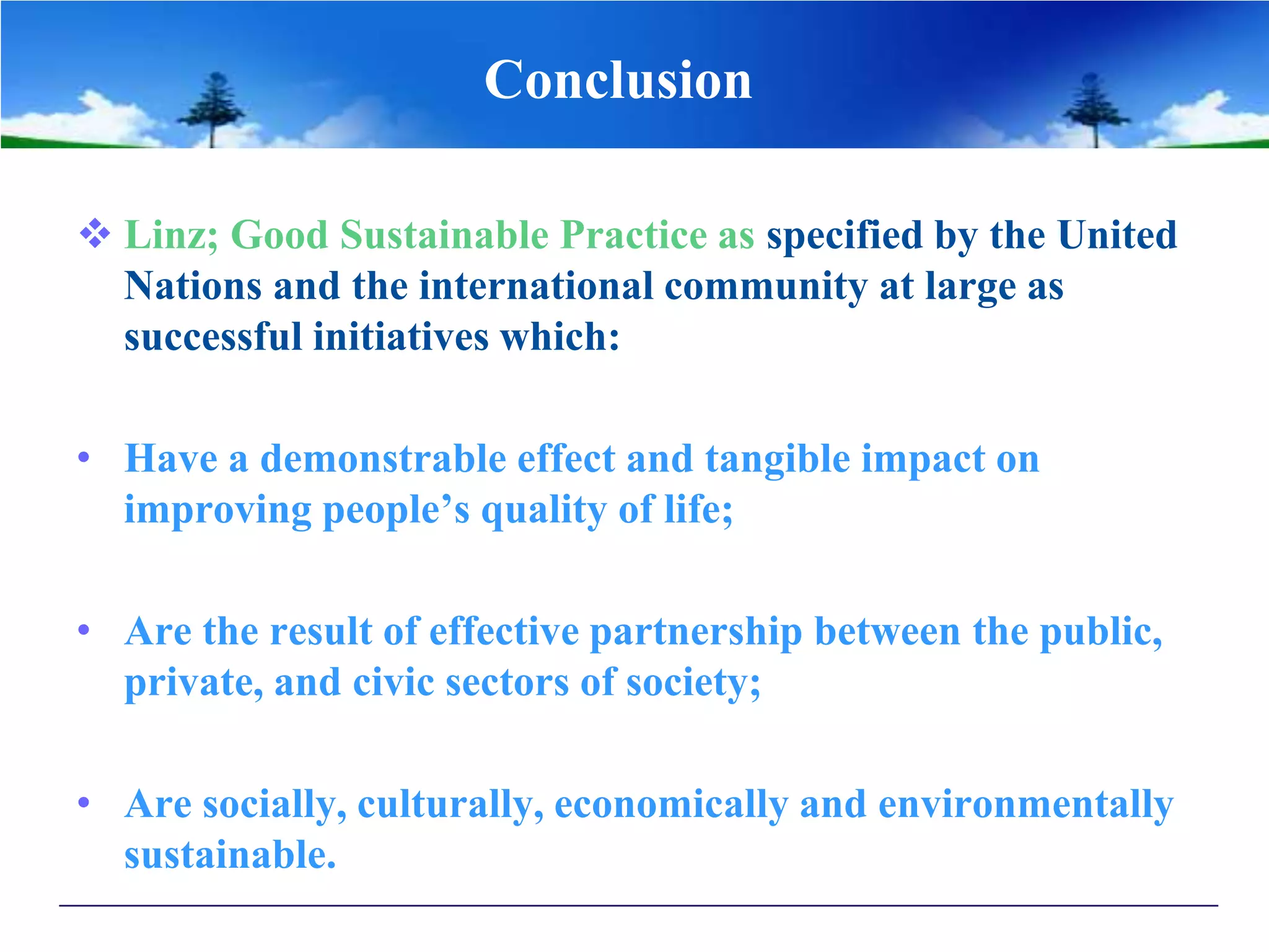 Conclusion
 Linz; Good Sustainable Practice as specified by the United
Nations and the international community at large as
successful initiatives which:
• Have a demonstrable effect and tangible impact on
improving people’s quality of life;
• Are the result of effective partnership between the public,
private, and civic sectors of society;
• Are socially, culturally, economically and environmentally
sustainable.
 