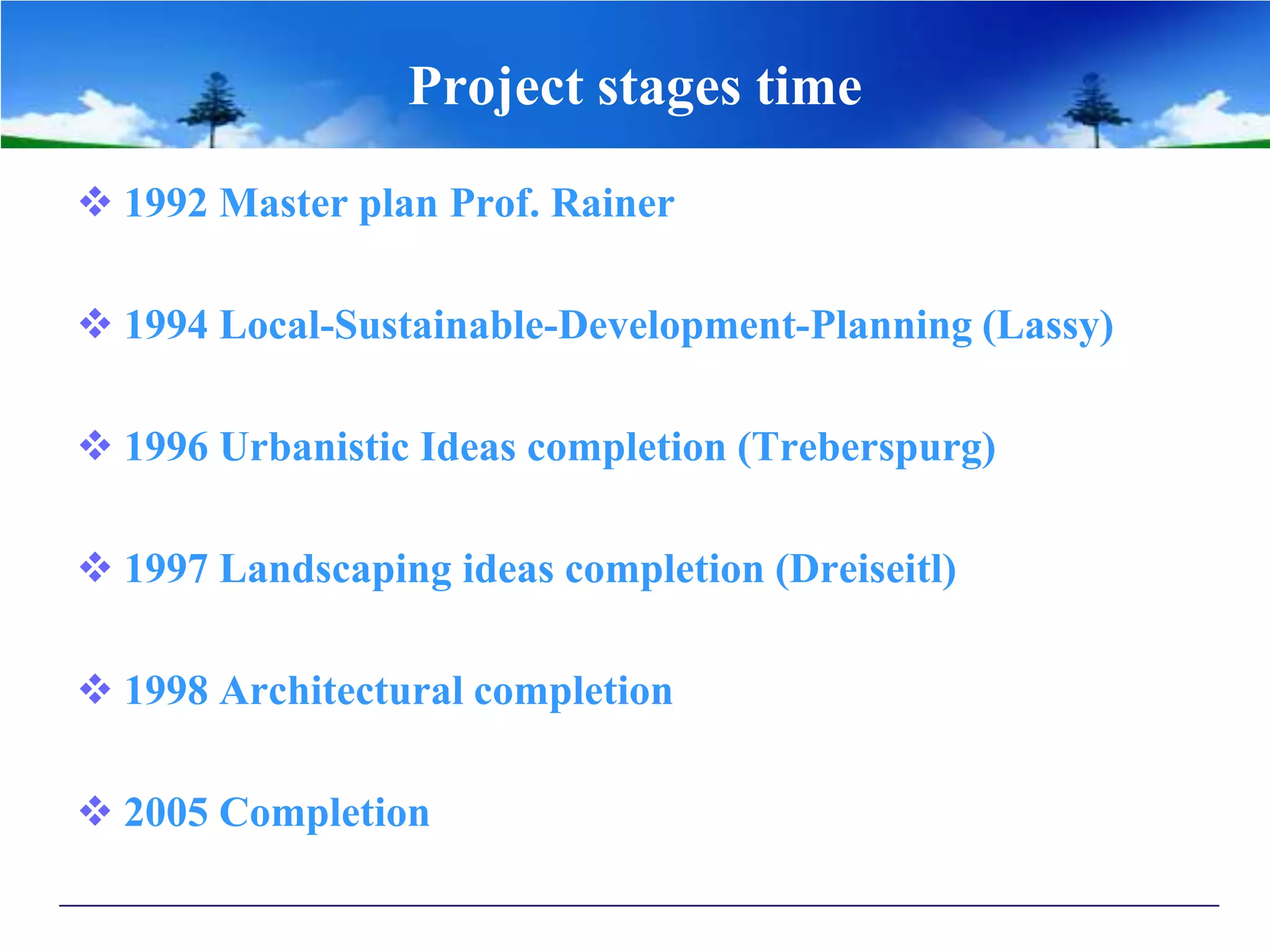 Project stages time
 1992 Master plan Prof. Rainer
 1994 Local-Sustainable-Development-Planning (Lassy)
 1996 Urbanistic Ideas completion (Treberspurg)
 1997 Landscaping ideas completion (Dreiseitl)
 1998 Architectural completion
 2005 Completion
 