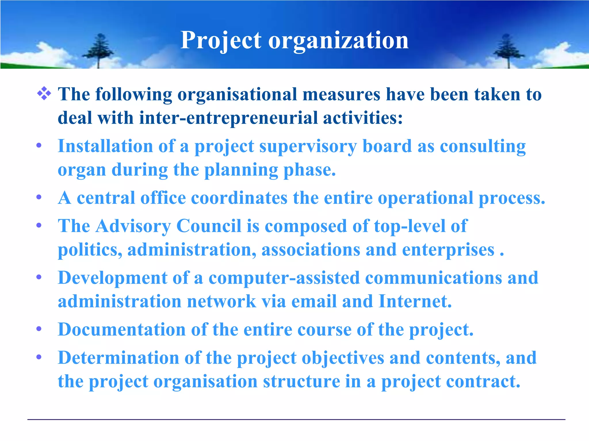 Project organization
 The following organisational measures have been taken to
deal with inter-entrepreneurial activities:
• Installation of a project supervisory board as consulting
organ during the planning phase.
• A central office coordinates the entire operational process.
• The Advisory Council is composed of top-level of
politics, administration, associations and enterprises .
• Development of a computer-assisted communications and
administration network via email and Internet.
• Documentation of the entire course of the project.
• Determination of the project objectives and contents, and
the project organisation structure in a project contract.
 