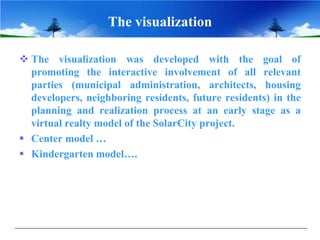 The visualization
 The visualization was developed with the goal of
promoting the interactive involvement of all relevant
parties (municipal administration, architects, housing
developers, neighboring residents, future residents) in the
planning and realization process at an early stage as a
virtual realty model of the SolarCity project.
 Center model …
 Kindergarten model….
 
