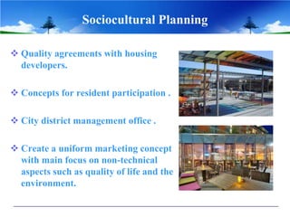 Sociocultural Planning
 Quality agreements with housing
developers.
 Concepts for resident participation .
 City district management office .
 Create a uniform marketing concept
with main focus on non-technical
aspects such as quality of life and the
environment.
 