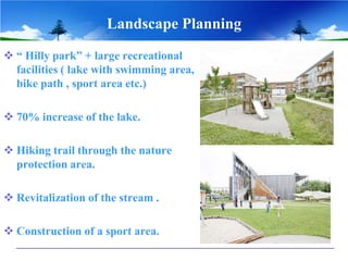 Landscape Planning
 “ Hilly park” + large recreational
facilities ( lake with swimming area,
bike path , sport area etc.)
 70% increase of the lake.
 Hiking trail through the nature
protection area.
 Revitalization of the stream .
 Construction of a sport area.
 