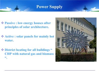 Power Supply
 Passive : low energy houses after
principles of solar architecture.
 Active : solar panels for mainly hot
water.
 District heating for all buildings “
CHP with natural gas and biomass
“.
 