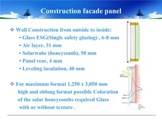 Construction facade panel
 Wall Construction from outside to inside:
• Glass ESG(Single safety glazing) , 6-8 mm
• Air layer, 31 mm
• Solarwabe (honeycomb), 50 mm
• Panel rear, 4 mm
• Leveling insulation, 40 mm
 For maximum format 1,250 x 3,050 mm
high and oblong format possible Coloration
of the solar honeycombs required Glass
with or without texture .
 