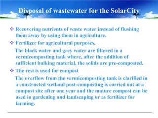 Disposal of wastewater for the SolarCity
 Recovering nutrients of waste water instead of flushing
them away by using them in agriculture.
 Fertilizer for agricultural purposes.
The black water and grey water are filtered in a
vermicomposting tank where, after the addition of
sufficient bulking material, the solids are pre-composted.
 The rest is used for compost
The overflow from the vermicomposting tank is clarified in
a constructed wetland post-composting is carried out at a
compost site after one year and the mature compost can be
used in gardening and landscaping or as fertilizer for
farming.
 