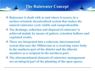 The Rainwater Concept
 Rainwater is dealt with as and where it occurs, in a
surface-oriented, decentralized system that makes the
natural rainwater cycle visible and comprehensible.
 The drainage, collection and disposal of rainwater is
achieved mainly by means of gutters, retention hollows and
vegetated swales.
 These are integrated into a coherent, interconnected
system that uses the Millstream as a receiving water body
in the southern part of the district and the alluvial
meadows as a recipient in the northern part.
 The aforementioned elements of rainwater management
are an integral part of the planning of the open spaces.
 