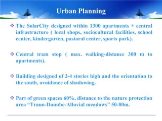 Urban Planning
 The SolarCity designed within 1300 apartments + central
infrastructure ( local shops, sociocultural facilities, school
center, kindergarten, pastoral center, sports park).
 Central tram stop ( max. walking-distance 300 m to
apartments).
 Building designed of 2-4 stories high and the orientation to
the south, avoidance of shadowing.
 Part of green spaces 60%, distance to the nature protection
area “Traun-Danube-Alluvial meadows” 50-80m.
 